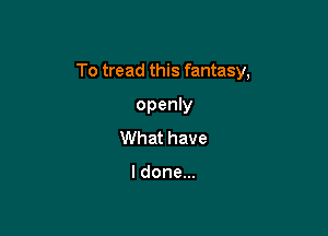 To tread this fantasy,

openly
What have

ldonem