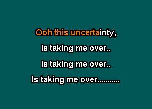 Ooh this uncertainty,
is taking me over..

ls taking me over..

ls taking me over ...........