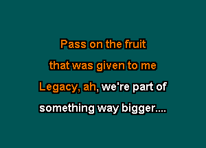 Pass on the fruit

that was given to me

Legacy, ah, we're part of

something way bigger....