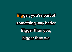 Bigger, you're part of

something way better

Bigger than you,

biggerthan we