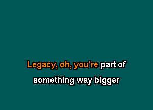 Legacy, oh, you're part of

something way bigger