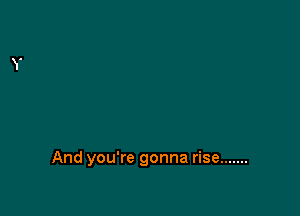 And you're gonna rise .......