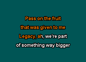 Pass on the fruit
that was given to me

Legacy, ah, we're part

of something way bigger