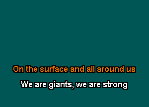 0n the surface and all around us

We are giants, we are strong