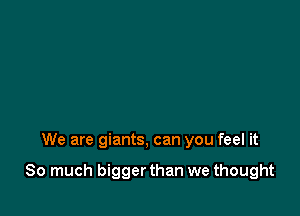 We are giants, can you feel it

So much bigger than we thought