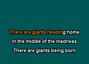 There are giants heading home

In the middle ofthe madness

There are giants being born