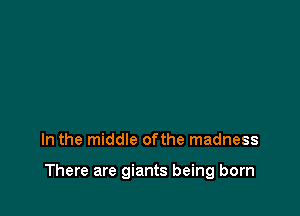 In the middle ofthe madness

There are giants being born