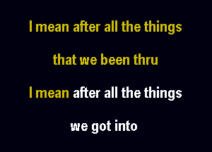 I mean after all the things

that we been thru

lmean after all the things

we got into