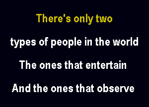 There's only two

types of people in the world
The ones that entertain

And the ones that observe