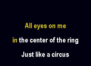 All eyes on me

in the center of the ring

Just like a circus