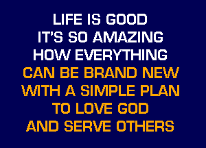 LIFE IS GOOD
ITS SO AMAZING
HOW EVERYTHING
CAN BE BRAND NEW
WITH A SIMPLE PLAN
TO LOVE GOD
AND SERVE OTHERS