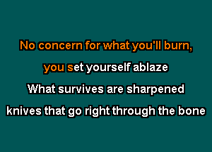 No concern for what you'll burn,
you set yourself ablaze
What survives are sharpened

knives that go right through the bone