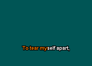 To tear myself apart,