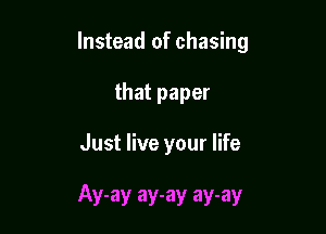 Instead of chasing

that paper

Just live your life

Ay-ay ay-ay ay-ay