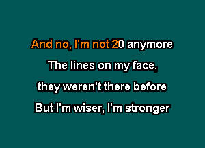 And no, I'm not 20 anymore
The lines on my face,

they weren't there before

But I'm wiser, I'm stronger