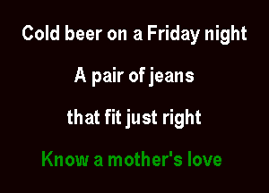 Cold beer on a Friday night

A pair of jeans

that fit just right