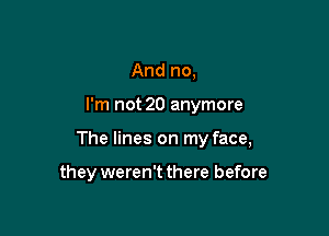 And no,

I'm not 20 anymore

The lines on my face,

they weren't there before