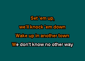 Set 'em up,
we'll knock 'em down

Wake up in another town

We don't know no other way