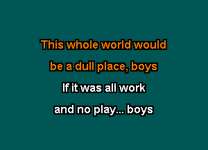 This whole world would

be a dull place, boys

If it was all work

and no play... boys