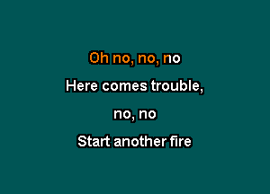 Oh no, no, no

Here comes trouble,

no, no

Start another fire