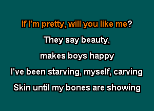 If I'm pretty, will you like me?
They say beauty,
makes boys happy
I've been starving, myself, carving

Skin until my bones are showing