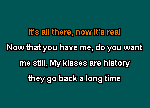 It's all there, now it's real
Now that you have me, do you want

me still. My kisses are history

they go back a long time