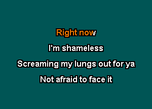 Right now

I'm shameless

Screaming my lungs out for ya

Not afraid to face it