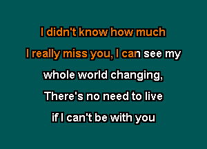 I didn't know how much

I really miss you, I can see my

whole world changing,

There's no need to live

ifl can't be with you