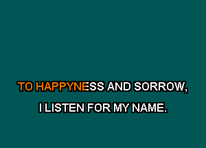 T0 HAPPYNESS AND SORROW,
ILISTEN FOR MY NAME.