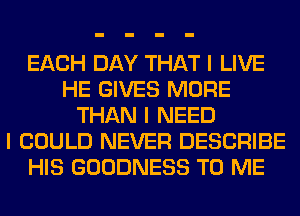 EACH DAY THAT I LIVE
HE GIVES MORE
THAN I NEED
I COULD NEVER DESCRIBE
HIS GOODNESS TO ME