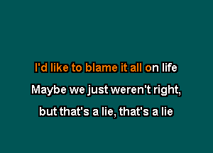 I'd like to blame it all on life

Maybe we just weren't right,

but that's a lie, that's a lie