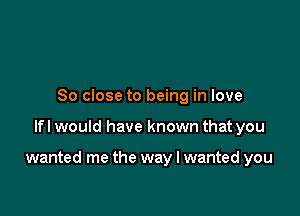 So close to being in love

lfl would have known that you

wanted me the way I wanted you