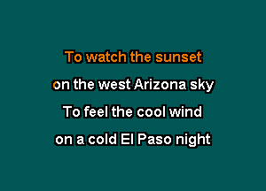 To watch the sunset

on the west Arizona sky

To feel the cool wind

on a cold El Paso night