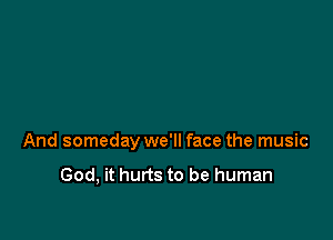 And someday we'll face the music

God, it hurts to be human