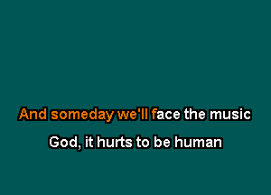 And someday we'll face the music

God, it hurts to be human