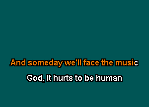 And someday we'll face the music

God, it hurts to be human