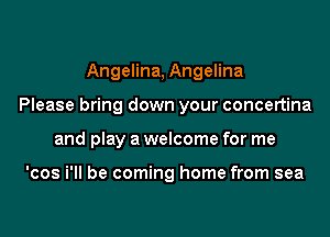 Angelina, Angelina
Please bring down your concertina
and play a welcome for me

'cos i'll be coming home from sea