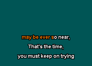 may be ever so near,

That's the time,

you must keep on trying