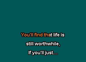 You'll find that life is

still worthwhile,

If you'lljust....