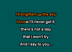 l'lI brighten up the sky

I know I'll never get it,
there's not a day
that I won't try
And I say to you...