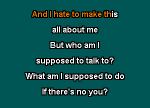 And I hate to make this
all about me

But who am I

supposed to talk to?

What am I supposed to do

lfthere's no you?