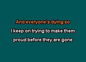 And everyone's dying so

I keep on trying to make them

proud before they are gone