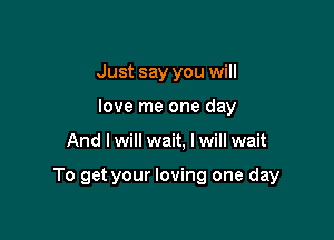 Just say you will
love me one day

And I will wait, I will wait

To get your loving one day