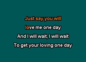 Just say you will
love me one day

And I will wait, I will wait

To get your loving one day