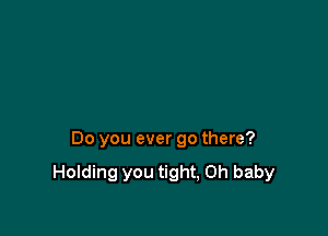 Do you ever go there?

Holding you tight, Oh baby