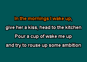 In the mornings I wake up,
give her a kiss, head to the kitchen
Pour a cup ofwake me up

and try to rouse up some ambition