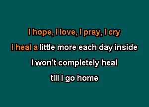 I hope, I love, I pray, I cry

I heal a little more each day inside

I won't completely heal

till I go home