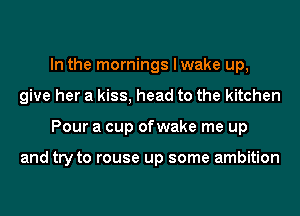 In the mornings I wake up,
give her a kiss, head to the kitchen
Pour a cup ofwake me up

and try to rouse up some ambition