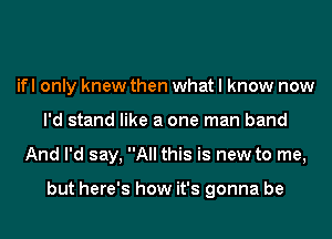 ifl only knew then what I know now
I'd stand like a one man band
And I'd say, All this is new to me,

but here's how it's gonna be