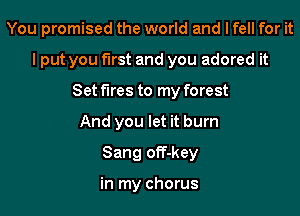 You promised the world and I fell for it

I put you first and you adored it

Set fires to my forest
And you let it burn
Sang off-key

in my chorus